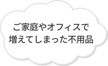 ご家庭やオフィスで増えてしまった不用品