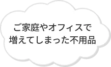 ご家庭やオフィスで増えてしまった不用品